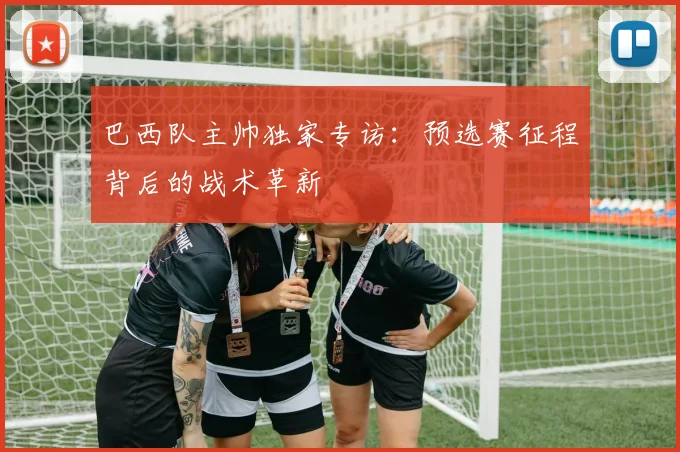 巴西队主帅独家专访：预选赛征程背后的战术革新